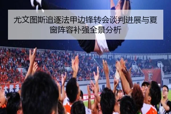 尤文图斯追逐法甲边锋转会谈判进展与夏窗阵容补强全景分析