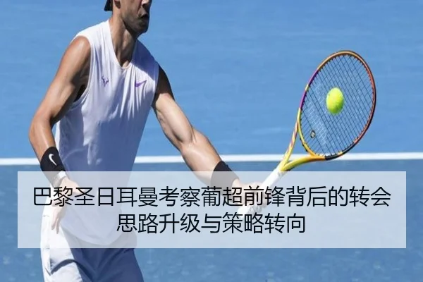 巴黎圣日耳曼考察葡超前锋背后的转会思路升级与策略转向