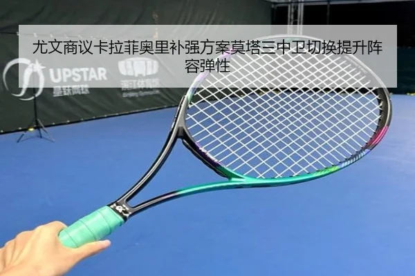 尤文商议卡拉菲奥里补强方案莫塔三中卫切换提升阵容弹性