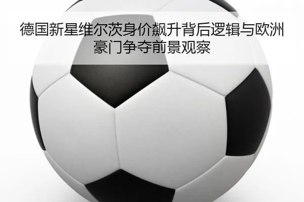 德国新星维尔茨身价飙升背后逻辑与欧洲豪门争夺前景观察