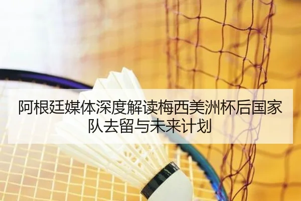 阿根廷媒体深度解读梅西美洲杯后国家队去留与未来计划