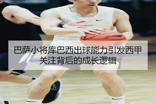 巴萨小将库巴西出球能力引发西甲关注背后的成长逻辑