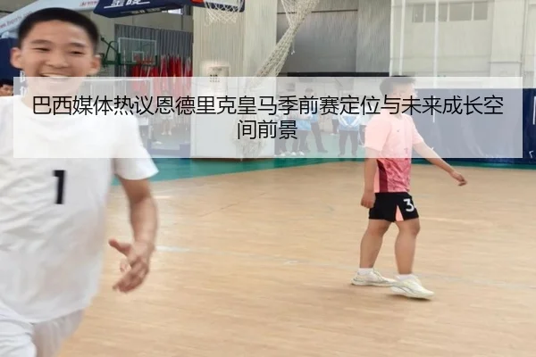 巴西媒体热议恩德里克皇马季前赛定位与未来成长空间前景