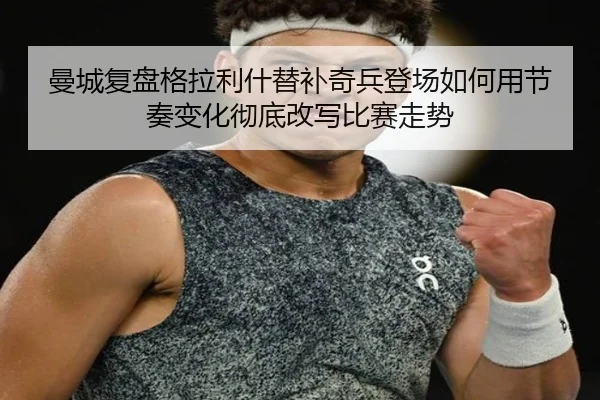 曼城复盘格拉利什替补奇兵登场如何用节奏变化彻底改写比赛走势
