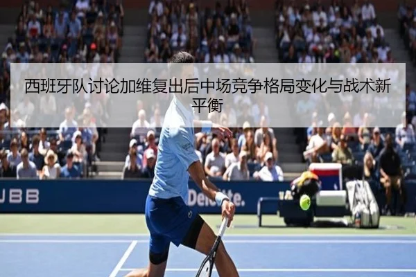 西班牙队讨论加维复出后中场竞争格局变化与战术新平衡