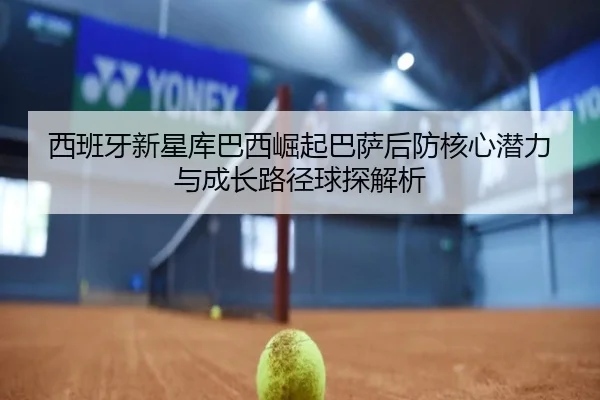 西班牙新星库巴西崛起巴萨后防核心潜力与成长路径球探解析