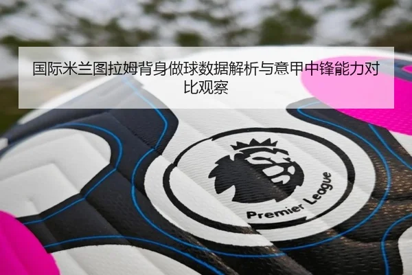 国际米兰图拉姆背身做球数据解析与意甲中锋能力对比观察