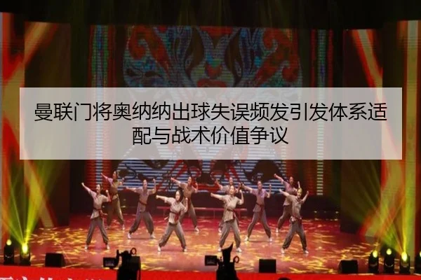 曼联门将奥纳纳出球失误频发引发体系适配与战术价值争议