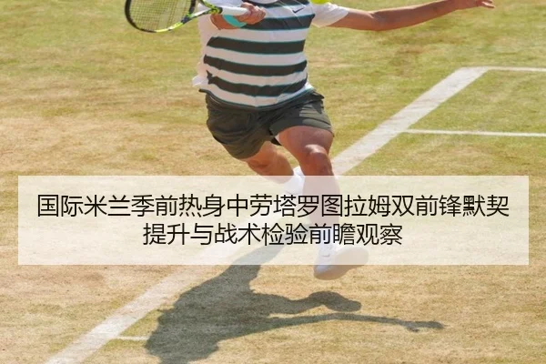 国际米兰季前热身中劳塔罗图拉姆双前锋默契提升与战术检验前瞻观察