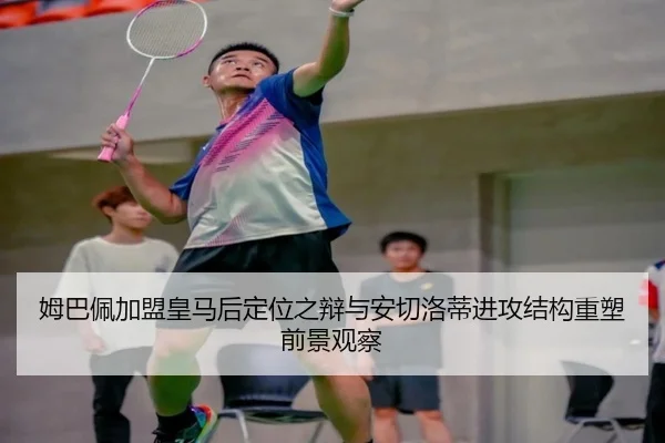 姆巴佩加盟皇马后定位之辩与安切洛蒂进攻结构重塑前景观察