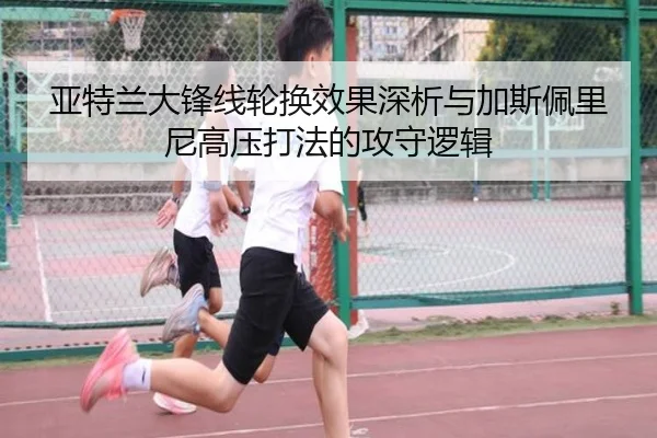 亚特兰大锋线轮换效果深析与加斯佩里尼高压打法的攻守逻辑