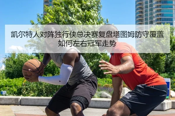 凯尔特人对阵独行侠总决赛复盘塔图姆防守覆盖如何左右冠军走势