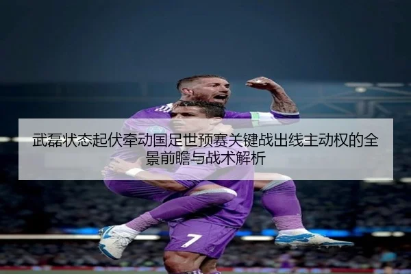 武磊状态起伏牵动国足世预赛关键战出线主动权的全景前瞻与战术解析